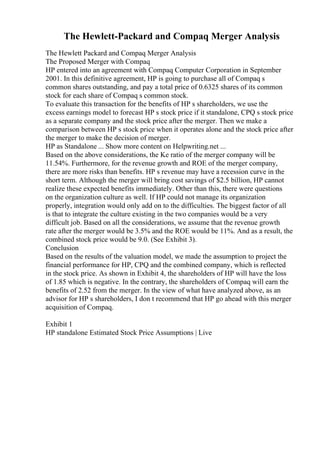 The Hewlett-Packard and Compaq Merger Analysis
The Hewlett Packard and Compaq Merger Analysis
The Proposed Merger with Compaq
HP entered into an agreement with Compaq Computer Corporation in September
2001. In this definitive agreement, HP is going to purchase all of Compaq s
common shares outstanding, and pay a total price of 0.6325 shares of its common
stock for each share of Compaq s common stock.
To evaluate this transaction for the benefits of HP s shareholders, we use the
excess earnings model to forecast HP s stock price if it standalone, CPQ s stock price
as a separate company and the stock price after the merger. Then we make a
comparison between HP s stock price when it operates alone and the stock price after
the merger to make the decision of merger.
HP as Standalone ... Show more content on Helpwriting.net ...
Based on the above considerations, the Ke ratio of the merger company will be
11.54%. Furthermore, for the revenue growth and ROE of the merger company,
there are more risks than benefits. HP s revenue may have a recession curve in the
short term. Although the merger will bring cost savings of $2.5 billion, HP cannot
realize these expected benefits immediately. Other than this, there were questions
on the organization culture as well. If HP could not manage its organization
properly, integration would only add on to the difficulties. The biggest factor of all
is that to integrate the culture existing in the two companies would be a very
difficult job. Based on all the considerations, we assume that the revenue growth
rate after the merger would be 3.5% and the ROE would be 11%. And as a result, the
combined stock price would be 9.0. (See Exhibit 3).
Conclusion
Based on the results of the valuation model, we made the assumption to project the
financial performance for HP, CPQ and the combined company, which is reflected
in the stock price. As shown in Exhibit 4, the shareholders of HP will have the loss
of 1.85 which is negative. In the contrary, the shareholders of Compaq will earn the
benefits of 2.52 from the merger. In the view of what have analyzed above, as an
advisor for HP s shareholders, I don t recommend that HP go ahead with this merger
acquisition of Compaq.
Exhibit 1
HP standalone Estimated Stock Price Assumptions | Live
 