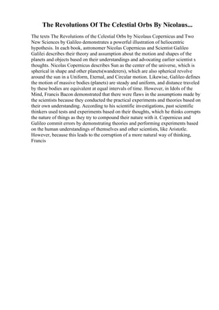 The Revolutions Of The Celestial Orbs By Nicolaus...
The texts The Revolutions of the Celestial Orbs by Nicolaus Copernicus and Two
New Sciences by Galileo demonstrates a powerful illustration of heliocentric
hypothesis. In each book, astronomer Nicolas Copernicus and Scientist Galileo
Galilei describes their theory and assumption about the motion and shapes of the
planets and objects based on their understandings and advocating earlier scientist s
thoughts. Nicolas Copernicus describes Sun as the center of the universe, which is
spherical in shape and other planets(wanderers), which are also spherical revolve
around the sun in a Uniform, Eternal, and Circular motion. Likewise, Galileo defines
the motion of massive bodies (planets) are steady and uniform, and distance traveled
by these bodies are equivalent at equal intervals of time. However, in Idols of the
Mind, Francis Bacon demonstrated that there were flaws in the assumptions made by
the scientists because they conducted the practical experiments and theories based on
their own understanding. According to his scientific investigations, past scientific
thinkers used tests and experiments based on their thoughts, which he thinks corrupts
the nature of things as they try to compound their nature with it. Copernicus and
Galileo commit errors by demonstrating theories and performing experiments based
on the human understandings of themselves and other scientists, like Aristotle.
However, because this leads to the corruption of a more natural way of thinking,
Francis
 