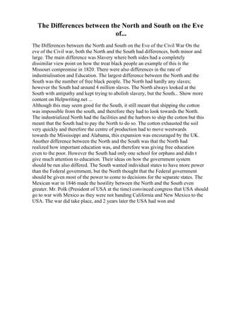 The Differences between the North and South on the Eve
of...
The Differences between the North and South on the Eve of the Civil War On the
eve of the Civil war, both the North and the South had differences, both minor and
large. The main difference was Slavery where both sides had a completely
dissimilar view point on how the treat black people an example of this is the
Missouri compromise in 1820. There were also differences in the rate of
industrialisation and Education. The largest difference between the North and the
South was the number of free black people. The North had hardly any slaves;
however the South had around 4 million slaves. The North always looked at the
South with antipathy and kept trying to abolish slavery, but the South... Show more
content on Helpwriting.net ...
Although this may seem good for the South, it still meant that shipping the cotton
was impossible from the south, and therefore they had to look towards the North.
The industrialized North had the facilities and the harbors to ship the cotton but this
meant that the South had to pay the North to do so. The cotton exhausted the soil
very quickly and therefore the centre of production had to move westwards
towards the Mississippi and Alabama, this expansion was encouraged by the UK.
Another difference between the North and the South was that the North had
realized how important education was, and therefore was giving free education
even to the poor. However the South had only one school for orphans and didn t
give much attention to education. Their ideas on how the government system
should be run also differed. The South wanted individual states to have more power
than the Federal government, but the North thought that the Federal government
should be given most of the power to come to decisions for the separate states. The
Mexican war in 1846 made the hostility between the North and the South even
greater. Mr. Polk (President of USA at the time) convinced congress that USA should
go to war with Mexico as they were not handing California and New Mexico to the
USA. The war did take place, and 2 years later the USA had won and
 