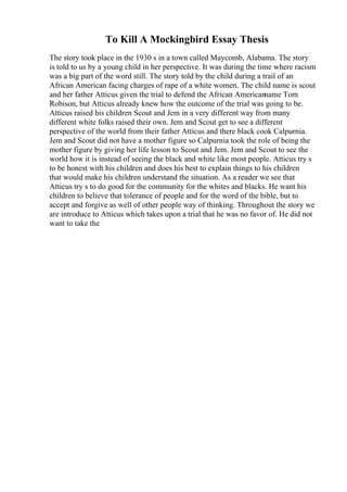 To Kill A Mockingbird Essay Thesis
The story took place in the 1930 s in a town called Maycomb, Alabama. The story
is told to us by a young child in her perspective. It was during the time where racism
was a big part of the word still. The story told by the child during a trail of an
African American facing charges of rape of a white women. The child name is scout
and her father Atticus given the trial to defend the African Americanname Tom
Robison, but Atticus already knew how the outcome of the trial was going to be.
Atticus raised his children Scout and Jem in a very different way from many
different white folks raised their own. Jem and Scout get to see a different
perspective of the world from their father Atticus and there black cook Calpurnia.
Jem and Scout did not have a mother figure so Calpurnia took the role of being the
mother figure by giving her life lesson to Scout and Jem. Jem and Scout to see the
world how it is instead of seeing the black and white like most people. Atticus try s
to be honest with his children and does his best to explain things to his children
that would make his children understand the situation. As a reader we see that
Atticus try s to do good for the community for the whites and blacks. He want his
children to believe that tolerance of people and for the word of the bible, but to
accept and forgive as well of other people way of thinking. Throughout the story we
are introduce to Atticus which takes upon a trial that he was no favor of. He did not
want to take the
 