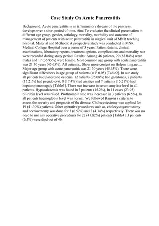 Case Study On Acute Pancreatitis
Background: Acute pancreatitis is an inflammatory disease of the pancreas,
develops over a short period of time. Aim: To evaluates the clinical presentation in
different age group, gender, aetiology, mortality, morbidity and outcome of
management of patients with acute pancreatitis in surgical unit of MNR teaching
hospital. Material and Methods: A prospective study was conducted in MNR
Medical College Hospital over a period of 3 years. Patient details, clinical
examinations, laboratory reports, treatment options, complications and mortality rate
were recorded during study period. Results: Among 46 patients, 29 (63.04%) were
males and 17 (36.95%) were female. Most common age group with acute pancreatitis
was 21 30 years (45.65%). All patients... Show more content on Helpwriting.net ...
Major age group with acute pancreatitis was 21 30 years (45.65%). There were
significant differences in age group of patients (at P 0.05) [Table2]. In our study
all patients had pancreatic oedema. 12 patients (26.08%) had gallstones, 7 patients
(15.21%) had pseudo cyst, 8 (17.4%) had ascities and 7 patients (15.21%) had
hepatosplenomegaly [Table3]. There was increase in serum amylase level in all
patients. Hypocalcaemia was found in 7 patients (15.2%). In 11 cases (23.95)
bilirubin level was raised. Prothrombin time was increased in 3 patients (6.5%). In
all patients haemoglobin level was normal. We followed Ranson s criteria to
assess the severity and prognosis of the disease. Cholecystectomy was applied for
19 (41.30%) patients. Other operative procedures such as, cholecystogastrostomy
and necrosectomy was done for 3 (6.52%) and 2 (4.34%) respectively. There was no
need to use any operative procedures for 22 (47.82%) patients [Table4]. 3 patients
(6.5%) were died out of 46
 