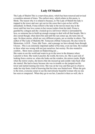 Lady Of Shalott
The Lady of Shalott This is a marvelous piece, which has been renewed and revised
a countless amount of times. The earliest story, which relates to this poem, is
Shrek. The reason why it is related is because, in The Lady of Shalott the lady is
trapped in the tower and can t get out (or the curse that is put on her will be
unleashed). In Shrek, Fiona (which is the lady in the movie) must stay in the
tower until her true love comes to her rescue (orders from her dad). Fiona is
guarded by a dragon and she s locked up in a tall tower which is surrounded by
lava, so someone has to build up enough courage to deal with all that hoopla. She is
also cursed though, when dawn hits and until the sun comes up, she turns into an
ogre. So these stories, which are very different at parts, are so similar in others. The
author of The Lady of Shalottis Mr. Tennyson (Alfred, Tennyson). He also wrote In
Memoriam, A.H.H. , Tears, Idle Tears , and a passage we have already been through
Ulysses . This is an extremely important author of his time, even our time. He wanted
to show what was wrong with not just ourselves, but society. He also wanted to
comfort... Show more content on Helpwriting.net ...
She wants to see the world and wants to go to the town in the distance where
Lancelot is from. She wants Lancelot, the world, the town, etc. She is just sick of
looking from a mirror so, when she looks out the window, the mirror cracks. Right
when the mirror cracks, she knows that she messed up and couldn t take back what
she started. She had to hurry because she was in trouble so she jumped out the
tower and started running into town. She was on her way and then got in a boat to
make her trip faster, kind of knowing that her time was limited now. When she gets
to the town, everyone comes to see the marvelously beautiful woman who no one
has seen or conquered . When they go to see her, Lancelot is there as well, she is
 