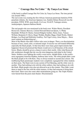 `` Courage Has No Color `` By Tanya Lee Stone
A.My book is called Courage Has No Color, by Tanya Lee Stone. The time period
was around 1940 s.
The real events was creating the first African American paratroops battalion,555th
parachute infantry, the American Japanese war, franklin Delano Roosevelt was the
president, WWII, WWI, atom bomb, Civil war, NAACP, Tuskegee airmen,
smokejumpers, Japanese Balloon Bomb.
The real people who was mentioned in the book were: Walter Morris, President
Roosevelt, Clarence Beavers, Colonel Howard Donovan Queen, A. Philip
Randolph, William H. Hastie, General Ridgely Gaither, Henry Jones, Yancey
William, Benjamin O. Davis, Roger Walden, Bradley Biggs, Elijah Wesby, Hubert
Bridges, Leo Reed and McKinley Godfrey, Ted Tiger Lowry, Jesse Mayes,... Show
more content on Helpwriting.net ...
Most of the Blacks who didn t follow rules were in danger. There s no discrimination
because of race, creed, color, or national origin. Everyone was still treated differently
especially the black people. At that time there were many great improvements that
happened. Roosevelt promised that blacks would serve in all branches of the armed
forces. Blacks should be given a chance to prove their mettle. After what Roosevelt
did, southerners thought that she was the most dangerous individual in the United
States. Soldiers were fighting the world s worst racist, Adolph Hitler, in the world s
most segregated, historian Stephen Ambrose later wrote. The white people didn t want
the black people to be with them. They re always treated as second class citizen. The
trailblazing black paratrooper students were completely segregated the white students
on their posts. The black were in one section of Fort Benning, and the white were in
another. They had nothing to do with the white soldiers; they had nothing to do with
the black. Black people were also not allowed to go to the counter. They didn t want
them to stand in the line with the white trainees, so they had someone to bring them
their food. There were also some other mistreatments going on. The Triple Nickles
were barred from the posts main theater. Discrimination
 