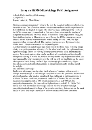 Essay on HS320 Microbiology Unit1 Assignment
A Basic Understanding of Microscopy
Assignment 1
Kaplan University Microbiology
Since microorganisms are not visible to the eye, the essential tool in microbiology is
the microscope. One of the first to use a microscope to observe microorganisms was
Robert Hooke, the English biologist who observed algae and fungi in the 1660s. In
the 1670s, Anton van Leeuwenhoek, a Dutch merchant, constructed a number of
simple microscopes and observed details of numerous forms of protozoa, fungi, and
bacteria (Introduction to Microscopes, n.d.). During the 1700s, microscopes were
used to further explore on the microbial world, and by the late 1800s, the light
microscope had been developed. The electron microscope was developed in the
1940s, thus ... Show more content on Helpwriting.net ...
Another limitation is out of focus light from outside the focal plane reducing image
clarity or requiring constant adjusting. On the other hand, under the right conditions,
light microscopy allows for viewing of samples that are still alive. There are aids
such as fluorescent proteins, that can be used to track proteins in real time in cells
though the viewing of where the proteins are may not be very high in resolution, you
may see roughly where the protein is in the cell, but will not be able to see the shape
of the protein itself. Lastly confocal light microscopy gives moderately higher
resolution, and significant enhancements in optical sectioning by limiting out of
focus light.
The Electron Microscope
In electron microscopy, on the other hand, a beam of electrons with a negative
charge, instead of light is sent through a very thin slice of the specimen. Because the
electron beam has a far smaller wavelength than light used in light microscopy, it
achieves far better resolution, the current resolution of limit of the best electron
microscope is approximately 0.05 nm atomic resolution, and 4000X better
magnification than that of a conventional light microscope (BSP, S., 2010). This
means that with an electron microscope you can potentially achieve enough
magnification to observe the shape of the protein machinery that carries out the work
inside of cells. The major limitation of electron microscopy is that specimen
 
