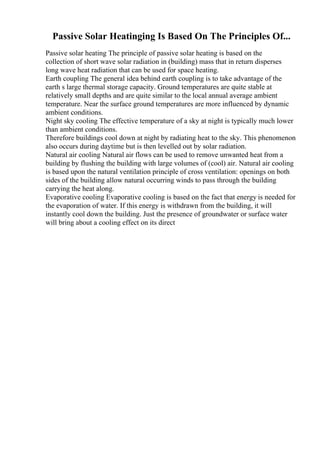 Passive Solar Heatinging Is Based On The Principles Of...
Passive solar heating The principle of passive solar heating is based on the
collection of short wave solar radiation in (building) mass that in return disperses
long wave heat radiation that can be used for space heating.
Earth coupling The general idea behind earth coupling is to take advantage of the
earth s large thermal storage capacity. Ground temperatures are quite stable at
relatively small depths and are quite similar to the local annual average ambient
temperature. Near the surface ground temperatures are more influenced by dynamic
ambient conditions.
Night sky cooling The effective temperature of a sky at night is typically much lower
than ambient conditions.
Therefore buildings cool down at night by radiating heat to the sky. This phenomenon
also occurs during daytime but is then levelled out by solar radiation.
Natural air cooling Natural air flows can be used to remove unwanted heat from a
building by flushing the building with large volumes of (cool) air. Natural air cooling
is based upon the natural ventilation principle of cross ventilation: openings on both
sides of the building allow natural occurring winds to pass through the building
carrying the heat along.
Evaporative cooling Evaporative cooling is based on the fact that energy is needed for
the evaporation of water. If this energy is withdrawn from the building, it will
instantly cool down the building. Just the presence of groundwater or surface water
will bring about a cooling effect on its direct
 