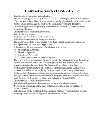 Traditional Approaches To Political Science
Traditional Approaches to political science
The traditional approaches to political science were widely prevalent till the outbreak
of second World War. These approaches were mainly related to the traditional view of
politics which emphasized the study of the state and government. Therefore,
traditional approaches are primarily concerned with the study of organization and
activities of the state.
Characteristics of traditional approaches:
They are largely normative.
Emphasize on the study of political structure.
Made little attempt to relate theory and research.
These approaches believe that studies in political science can never be scientific.
Sub Approaches of Traditional Approaches:
Following are the sub approaches of traditional approaches:
пѓ Philosophical Approach
пѓ Historical Approach
пѓ Institutional Approach
пѓ ... Show more content on Helpwriting.net ...
The origin of legal approach can be traced back to the 19th century when the study of
politics also included topics like law and legal systems. For instance political
scientists studying the legalities of the Supreme Court of the United States is
predominantly legal in nature. The political scientists studying the legal approach
does not restrict himself to exploring the legal system as such but goes one step
further and also focuses on the legal and constitutional aspects of political decisions.
The legal approach treats political science as a separate branch of study because they
study in detail the legal aspects of the political system.(Tokani 2002)
Characteristics of traditional approaches:
The traditional approaches, however bear the following characteristics;
1.There is an emphasize on the study of formal institutions and the neglects of
political process.
2.It is focused on the western political European political system and thus, the none
western political system are neglected. It is therefore, cultural
 