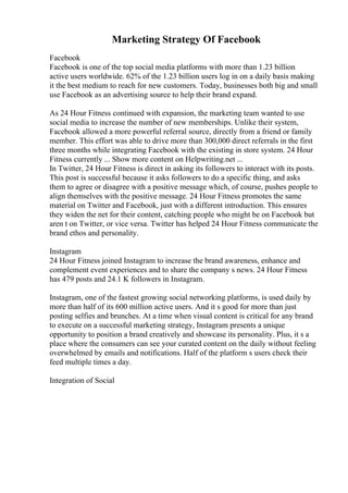 Marketing Strategy Of Facebook
Facebook
Facebook is one of the top social media platforms with more than 1.23 billion
active users worldwide. 62% of the 1.23 billion users log in on a daily basis making
it the best medium to reach for new customers. Today, businesses both big and small
use Facebook as an advertising source to help their brand expand.
As 24 Hour Fitness continued with expansion, the marketing team wanted to use
social media to increase the number of new memberships. Unlike their system,
Facebook allowed a more powerful referral source, directly from a friend or family
member. This effort was able to drive more than 300,000 direct referrals in the first
three months while integrating Facebook with the existing in store system. 24 Hour
Fitness currently ... Show more content on Helpwriting.net ...
In Twitter, 24 Hour Fitness is direct in asking its followers to interact with its posts.
This post is successful because it asks followers to do a specific thing, and asks
them to agree or disagree with a positive message which, of course, pushes people to
align themselves with the positive message. 24 Hour Fitness promotes the same
material on Twitter and Facebook, just with a different introduction. This ensures
they widen the net for their content, catching people who might be on Facebook but
aren t on Twitter, or vice versa. Twitter has helped 24 Hour Fitness communicate the
brand ethos and personality.
Instagram
24 Hour Fitness joined Instagram to increase the brand awareness, enhance and
complement event experiences and to share the company s news. 24 Hour Fitness
has 479 posts and 24.1 K followers in Instagram.
Instagram, one of the fastest growing social networking platforms, is used daily by
more than half of its 600 million active users. And it s good for more than just
posting selfies and brunches. At a time when visual content is critical for any brand
to execute on a successful marketing strategy, Instagram presents a unique
opportunity to position a brand creatively and showcase its personality. Plus, it s a
place where the consumers can see your curated content on the daily without feeling
overwhelmed by emails and notifications. Half of the platform s users check their
feed multiple times a day.
Integration of Social
 