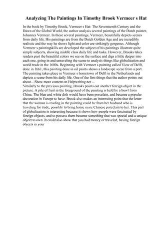 Analyzing The Paintings In Timothy Brook Vermeer s Hat
In the book by Timothy Brook, Vermeer s Hat: The Seventeenth Century and the
Dawn of the Global World, the author analysis several paintings of the Dutch painter,
Johannes Vermeer. In these several paintings, Vermeer, beautifully depicts scenes
from daily life. His paintings are from the Dutch Golden Age and are incredibly
realistic and the way he shows light and color are strikingly gorgeous. Although
Vermeer s paintingskills are developed the subject of his paintings illustrate quite
simple subjects, showing middle class daily life and tasks. However, Brooks takes
readers past the beautiful colors we see on the surface and digs a little deeper into
each one, going in and unraveling the scene to analysis things like globalization and
world trade in the 1600s. Beginning with Vermeer s painting called View of Delft,
done in 1661, this painting done in oil paints shows a landscape scene from a port.
The painting takes place in Vermeer s hometown of Delft in the Netherlands and
depicts a scene from his daily life. One of the first things that the author points out
about... Show more content on Helpwriting.net ...
Similarly to the previous painting, Brooks points out another foreign object in the
picture. A pile of fruit in the foreground of the painting is held by a bowl from
China. The blue and white dish would have been porcelain, and became a popular
decoration in Europe to have. Brook also makes an interesting point that the letter
that the woman is reading in the painting could be from her husband who is
traveling for trade, possibly to bring home more Chinese porcelain to her. This part
of globalization is interesting because it shows how people were fascinated by
foreign objects, and to possess them became something that was special and a unique
object to own. It could also show that you had money or traveled, having foreign
objects in your
 