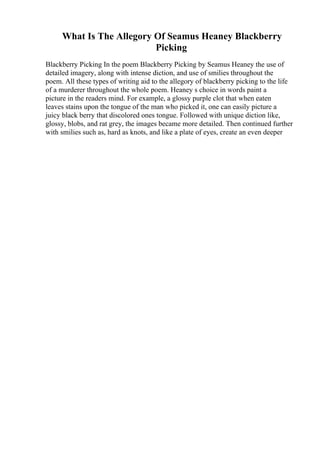 What Is The Allegory Of Seamus Heaney Blackberry
Picking
Blackberry Picking In the poem Blackberry Picking by Seamus Heaney the use of
detailed imagery, along with intense diction, and use of smilies throughout the
poem. All these types of writing aid to the allegory of blackberry picking to the life
of a murderer throughout the whole poem. Heaney s choice in words paint a
picture in the readers mind. For example, a glossy purple clot that when eaten
leaves stains upon the tongue of the man who picked it, one can easily picture a
juicy black berry that discolored ones tongue. Followed with unique diction like,
glossy, blobs, and rat grey, the images became more detailed. Then continued further
with smilies such as, hard as knots, and like a plate of eyes, create an even deeper
 
