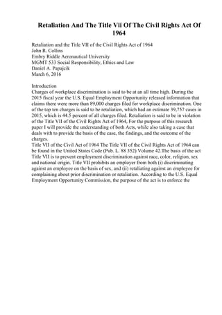 Retaliation And The Title Vii Of The Civil Rights Act Of
1964
Retaliation and the Title VII of the Civil Rights Act of 1964
John R. Collins
Embry Riddle Aeronautical University
MGMT 533 Social Responsibility, Ethics and Law
Daniel A. Papajcik
March 6, 2016
Introduction
Charges of workplace discrimination is said to be at an all time high. During the
2015 fiscal year the U.S. Equal Employment Opportunity released information that
claims there were more than 89,000 charges filed for workplace discrimination. One
of the top ten charges is said to be retaliation, which had an estimate 39,757 cases in
2015, which is 44.5 percent of all charges filed. Retaliation is said to be in violation
of the Title VII of the Civil Rights Act of 1964, For the purpose of this research
paper I will provide the understanding of both Acts, while also taking a case that
deals with to provide the basis of the case, the findings, and the outcome of the
charges.
Title VII of the Civil Act of 1964 The Title VII of the Civil Rights Act of 1964 can
be found in the United States Code (Pub. L. 88 352) Volume 42.The basis of the act
Title VII is to prevent employment discrimination against race, color, religion, sex
and national origin. Title VII prohibits an employer from both (i) discriminating
against an employee on the basis of sex, and (ii) retaliating against an employee for
complaining about prior discrimination or retaliation. According to the U.S. Equal
Employment Opportunity Commission, the purpose of the act is to enforce the
 