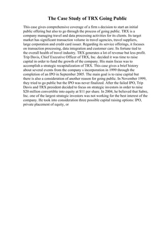 The Case Study of TRX Going Public
This case gives comprehensive coverage of a firm s decision to start an initial
public offering but also to go through the process of going public. TRX is a
company managing travel and data processing activities for its clients. Its target
market has significant transaction volume in travel agencies, travel suppliers,
large corporation and credit card issuer. Regarding its service offerings, it focuses
on transaction processing, data integration and customer care. Its fortune tied to
the overall health of travel industry. TRX generates a lot of revenue but less profit.
Trip Davis, Chief Executive Officer of TRX, Inc. decided it was time to raise
capital in order to fund the growth of the company. His main focus was to
accomplish a strategic recapitalization of TRX. This case gives a brief history
about several events from the company s incorporation in 1999 through the
completion of an IPO in September 2005. The main goal is to raise capital but
there is also a consideration of another reason for going public. In November 1999,
they tried to go public but the IPO was never finalized. After the failed IPO, Trip
Davis and TRX president decided to focus on strategic investors in order to raise
$20 million convertible into equity at $11 per share. In 2004, he believed that Sabre,
Inc. one of the largest strategic investors was not working for the best interest of the
company. He took into consideration three possible capital raising options: IPO,
private placement of equity, or
 