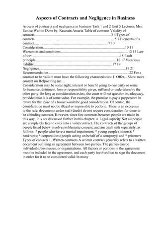 Aspects of Contracts and Negligence in Business
Aspects of contracts and negligence in business Task 1 and 2 Unit 5 Lecturer: Mrs.
Eunice Wahito Done by: Kaunain Assaria Table of contents Validity of
contacts.....................................................................................3 4 Types of
contacts.........................................................................................5 7 Elements of a
contract..................................................................................7 10
Consideration...........................................................................................10 11
Warranties and conditions...........................................................................12 14 Law
of tort..................................................................................................15 Fault
principle..........................................................................................16 17 Vicarious
liability.......................................................................................17 19
Negligence................................................................................................19 21
Recommendation..........................................................................................22 For a
contract to be valid it must have the following characteristics: 1. Offer... Show more
content on Helpwriting.net ...
Consideration may be some right, interest or benefit going to one party or some
forbearance, detriment, loss or responsibility given, suffered or undertaken by the
other party. So long as consideration exists, the court will not question its adequacy,
provided that it is of some value. For example, the promise to pay a peppercorn in
return for the lease of a house would be good consideration. Of course, the
consideration must not be illegal or impossible to perform. There is an exception
to the rule: documents under seal (deeds) do not require consideration for there to
be a binding contract. However, since few contracts between people are made in
this way, it is not discussed further in this chapter. 4. Legal capacity Not all people
are completely free to enter into a valid contract. The contracts of the groups of
people listed below involve problematic consent, and are dealt with separately, as
follows: * people who have a mental impairment; * young people (minors); *
bankrupts; * corporations (people acting on behalf of a company); and * prisoners
Types of contacts 1. Written contracts A written contract generally refers to a written
document outlining an agreement between two parties. The parties can be
individuals, businesses, or organizations. All factors or portions in the agreement
must be included in the agreement, and each party involved has to sign the document
in order for it to be considered valid. In many
 