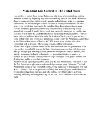 More Strict Gun Control In The United States
Gun control is one of those topics that people talk about when something terrible
happens, but end up forgetting why they were talking about it in a week. Whenever
there is a mass shooting in this country people and politicians alike gets outraged
and demand for additional gun control laws but in our requirement for a 24 hour
news cycle people just move onto the next big thing. In an attempt to get more
viewers the media pass from controversy to controversy without doing actual
journalistic research. I would like to break that pattern by taking an very subjective
look into why I think the United Statesshould have more strict gun control. The U.S.
has a violence problem. We claim to be the leaders of the free world, yet we have
some of the worst acts of violence committed in our county by Americans. According
to the National Institution of Justice, 467,321 people were victims of a crime
committed with a firearm... Show more content on Helpwriting.net ...
Those kinds of gun controls should be the bare minimum that the government does.
Gun control laws should go even further, restricting gun ownership only to people
who go through gun handling classes, extensive background checks, permits, and
liability insurance. It should be harder to get a gun than it is to get a driver s
licence. To get a driver s licence you have to go through a class, pass a written and
driving test, and have proof of insurance.
People who are against gun control often cite the 2nd Amendment. The claim is that
the 2nd Amendment gives them unfettered right to own guns. I disagree. The 2nd
Amendment states A well regulated Militia, being necessary to the security of a free
State . I interpret that as the government being able to supply guns to civilians who
promise to protect their state as a part of a militia. Now that we have a strong,
standing, voluntary military protecting us, we don t need civilians to be the ones to
fight
 