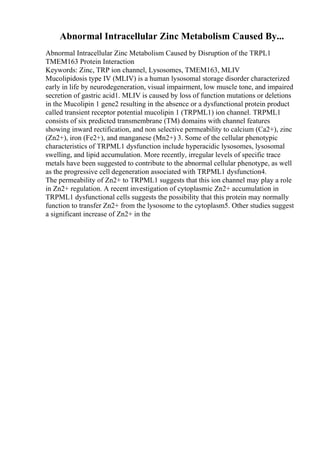 Abnormal Intracellular Zinc Metabolism Caused By...
Abnormal Intracellular Zinc Metabolism Caused by Disruption of the TRPL1
TMEM163 Protein Interaction
Keywords: Zinc, TRP ion channel, Lysosomes, TMEM163, MLIV
Mucolipidosis type IV (MLIV) is a human lysosomal storage disorder characterized
early in life by neurodegeneration, visual impairment, low muscle tone, and impaired
secretion of gastric acid1. MLIV is caused by loss of function mutations or deletions
in the Mucolipin 1 gene2 resulting in the absence or a dysfunctional protein product
called transient receptor potential mucolipin 1 (TRPML1) ion channel. TRPML1
consists of six predicted transmembrane (TM) domains with channel features
showing inward rectification, and non selective permeability to calcium (Ca2+), zinc
(Zn2+), iron (Fe2+), and manganese (Mn2+) 3. Some of the cellular phenotypic
characteristics of TRPML1 dysfunction include hyperacidic lysosomes, lysosomal
swelling, and lipid accumulation. More recently, irregular levels of specific trace
metals have been suggested to contribute to the abnormal cellular phenotype, as well
as the progressive cell degeneration associated with TRPML1 dysfunction4.
The permeability of Zn2+ to TRPML1 suggests that this ion channel may play a role
in Zn2+ regulation. A recent investigation of cytoplasmic Zn2+ accumulation in
TRPML1 dysfunctional cells suggests the possibility that this protein may normally
function to transfer Zn2+ from the lysosome to the cytoplasm5. Other studies suggest
a significant increase of Zn2+ in the
 