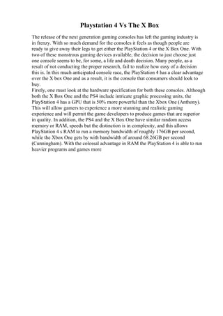 Playstation 4 Vs The X Box
The release of the next generation gaming consoles has left the gaming industry is
in frenzy. With so much demand for the consoles it feels as though people are
ready to give away their legs to get either the PlayStation 4 or the X Box One. With
two of these monstrous gaming devices available, the decision to just choose just
one console seems to be, for some, a life and death decision. Many people, as a
result of not conducting the proper research, fail to realize how easy of a decision
this is. In this much anticipated console race, the PlayStation 4 has a clear advantage
over the X box One and as a result, it is the console that consumers should look to
buy.
Firstly, one must look at the hardware specification for both these consoles. Although
both the X Box One and the PS4 include intricate graphic processing units, the
PlayStation 4 has a GPU that is 50% more powerful than the Xbox One (Anthony).
This will allow gamers to experience a more stunning and realistic gaming
experience and will permit the game developers to produce games that are superior
in quality. In addition, the PS4 and the X Box One have similar random access
memory or RAM, speeds but the distinction is in complexity, and this allows
PlayStation 4 s RAM to run a memory bandwidth of roughly 176GB per second,
while the Xbox One gets by with bandwidth of around 68.26GB per second
(Cunningham). With the colossal advantage in RAM the PlayStation 4 is able to run
heavier programs and games more
 