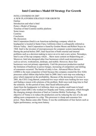 Intel Centrino s Model Of Strategy For Growth
INTEL CENTRINO IN 2007
A NEW PLATFORM STRATEGY FOR GROWTH
Outline
Introduction and what is Intel
Porter s Model of Strategy
Timeline of Intel Centrino mobile platform
Some issues
Centrino
Conclusion
My discussion
Intel Corporation (Intel) is an American technology company which its
headquarter is located in Santa Clara, California where is colloquially referred as
Silicon Valley . Intel Corporation is found by Gordon Moore and Robert Noyce in
1968. Intel is the inventor of microprocessors for computer system manufactures.
During the period before 2007, Intel faced lots of both external and internal
problems such as a decision making to move on or to start a new action. Nowadays,
Intel is one of the top company which ... Show more content on Helpwriting.net ...
Moreover, Intel also designed other four businesses which used microprocessor
such as servers, workstations, desktops, and mobile. However, these four
businesses were not primary opportunity. Until the processor production reached
the limitation of hardware as power hungry, increasing of competitors and shifting
of consumers occurred. The barrier of entry is low. Advanced Micro Device
(AMD) is the main competitor of Intel because this company created the first 1GHz
processor called Athlon chip before Intel in 2000. Intel s next step was reducing a
price which impacted on the profitability. Because of the decreasing of revenue in
2001, the CEO, Craig Barrett, conducted two ways which were looking for new ways
and finding a reason with solutions of the problem. Both ways took long time to find
the solutions. At this period of time, Intel faced inflection point.
Apart from the headquarter in California, there was another small team in Israel
Design Center (IDC) who worked on Chopaka and Timna, codenames, which brought
the changing strategic direction of Intel as Centrino Mobile Technology. The
objective of Timna is to reduce the production cost by reducing the size of a die and
adding more components in a chip. This processor is cheap and consumes low
power. Then, Banias came after Timna. It was the combination of four factors such as
higher performance, saving more battery
 