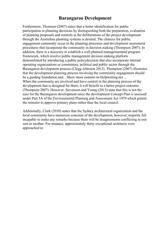 Barangaroo Development
Furthermore, Thomson (2007) states that a better identification for public
participation in planning decisions by distinguishing both the preparation, evaluation
of planning proposals and controls in the deliberations of the project development
through the Australian planning systems is desired. The chances for public
engagement commonly occur in the planning processes and development assessment
procedures that incorporate the community in decision making (Thompson 2007). In
addition, there is a necessity to establish a well planned managementand program
framework, which involve public management decision making platform
demonstrated by introducing a public policydecision that also incorporate internal
operating organizations or committees, political and public sector through the
Barangaroo development process (Clegg Johnston 2012). Thompson (2007) illustrates
that the development planning process involving the community engagement should
be a guiding foundation and... Show more content on Helpwriting.net ...
When the community are involved and have control in the planning process of the
development that is designed for them, it will benefit to a better project outcome
(Thompson 2007). However, Stevenson and Young (2013) state that this is not the
case for the Barangaroo development since the development Concept Plan is assessed
under Part 3A of the Environmental Planning and Assessment Act 1979 which permit
the minister to approve primary plans rather than the local council.
Additionally, Clark (2010) states that the Sydney architectural organization and the
local community have numerous concerns of the development, however, majority felt
incapable to make any remarks because there will be disagreements conflicting in one
sort or another. For instance, approximately thirty exceptional architects were
approached to
 