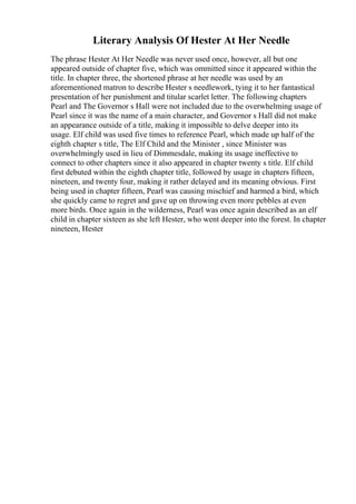 Literary Analysis Of Hester At Her Needle
The phrase Hester At Her Needle was never used once, however, all but one
appeared outside of chapter five, which was ommitted since it appeared within the
title. In chapter three, the shortened phrase at her needle was used by an
aforementioned matron to describe Hester s needlework, tying it to her fantastical
presentation of her punishment and titular scarlet letter. The following chapters
Pearl and The Governor s Hall were not included due to the overwhelming usage of
Pearl since it was the name of a main character, and Governor s Hall did not make
an appearance outside of a title, making it impossible to delve deeper into its
usage. Elf child was used five times to reference Pearl, which made up half of the
eighth chapter s title, The Elf Child and the Minister , since Minister was
overwhelmingly used in lieu of Dimmesdale, making its usage ineffective to
connect to other chapters since it also appeared in chapter twenty s title. Elf child
first debuted within the eighth chapter title, followed by usage in chapters fifteen,
nineteen, and twenty four, making it rather delayed and its meaning obvious. First
being used in chapter fifteen, Pearl was causing mischief and harmed a bird, which
she quickly came to regret and gave up on throwing even more pebbles at even
more birds. Once again in the wilderness, Pearl was once again described as an elf
child in chapter sixteen as she left Hester, who went deeper into the forest. In chapter
nineteen, Hester
 