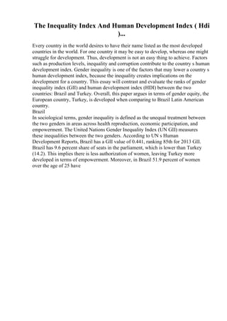 The Inequality Index And Human Development Index ( Hdi
)...
Every country in the world desires to have their name listed as the most developed
countries in the world. For one country it may be easy to develop, whereas one might
struggle for development. Thus, development is not an easy thing to achieve. Factors
such as production levels, inequality and corruption contribute to the country s human
development index. Gender inequality is one of the factors that may lower a country s
human development index, because the inequality creates implications on the
development for a country. This essay will contrast and evaluate the ranks of gender
inequality index (GII) and human development index (HDI) between the two
countries: Brazil and Turkey. Overall, this paper argues in terms of gender equity, the
European country, Turkey, is developed when comparing to Brazil Latin American
country.
Brazil
In sociological terms, gender inequality is defined as the unequal treatment between
the two genders in areas across health reproduction, economic participation, and
empowerment. The United Nations Gender Inequality Index (UN GII) measures
these inequalities between the two genders. According to UN s Human
Development Reports, Brazil has a GII value of 0.441, ranking 85th for 2013 GII.
Brazil has 9.6 percent share of seats in the parliament, which is lower than Turkey
(14.2). This implies there is less authorization of women, leaving Turkey more
developed in terms of empowerment. Moreover, in Brazil 51.9 percent of women
over the age of 25 have
 