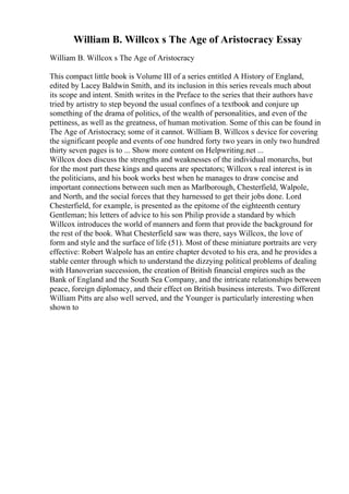 William B. Willcox s The Age of Aristocracy Essay
William B. Willcox s The Age of Aristocracy
This compact little book is Volume III of a series entitled A History of England,
edited by Lacey Baldwin Smith, and its inclusion in this series reveals much about
its scope and intent. Smith writes in the Preface to the series that their authors have
tried by artistry to step beyond the usual confines of a textbook and conjure up
something of the drama of politics, of the wealth of personalities, and even of the
pettiness, as well as the greatness, of human motivation. Some of this can be found in
The Age of Aristocracy; some of it cannot. William B. Willcox s device for covering
the significant people and events of one hundred forty two years in only two hundred
thirty seven pages is to ... Show more content on Helpwriting.net ...
Willcox does discuss the strengths and weaknesses of the individual monarchs, but
for the most part these kings and queens are spectators; Willcox s real interest is in
the politicians, and his book works best when he manages to draw concise and
important connections between such men as Marlborough, Chesterfield, Walpole,
and North, and the social forces that they harnessed to get their jobs done. Lord
Chesterfield, for example, is presented as the epitome of the eighteenth century
Gentleman; his letters of advice to his son Philip provide a standard by which
Willcox introduces the world of manners and form that provide the background for
the rest of the book. What Chesterfield saw was there, says Willcox, the love of
form and style and the surface of life (51). Most of these miniature portraits are very
effective: Robert Walpole has an entire chapter devoted to his era, and he provides a
stable center through which to understand the dizzying political problems of dealing
with Hanoverian succession, the creation of British financial empires such as the
Bank of England and the South Sea Company, and the intricate relationships between
peace, foreign diplomacy, and their effect on British business interests. Two different
William Pitts are also well served, and the Younger is particularly interesting when
shown to
 