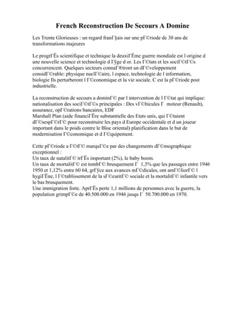 French Reconstruction De Secours A Domine
Les Trente Glorieuses : un regard franГ§ais sur une pГ©riode de 30 ans de
transformations majeures
Le progrГЁs scientifique et technique la deuxiГЁme guerre mondiale est l origine d
une nouvelle science et technologie d Гўge d or. Les Г©tats et les sociГ©tГ©s
concurrencent. Quelques secteurs connaГ®tront un dГ©veloppement
considГ©rable: physique nuclГ©aire, l espace, technologie de l information,
biologie Ils perturberont l Г©conomique et la vie sociale. C est la pГ©riode post
industrielle.
La reconstruction de secours a dominГ© par l intervention de l Г©tat qui implique:
nationalisation des sociГ©tГ©s principales : Des vГ©hicules Г moteur (Renault),
assurance, opГ©rations bancaires, EDF
Marshall Plan (aide financiГЁre substantielle des Etats unis, qui Г©taient
dГ©sespГ©rГ© pour reconstruire les pays d Europe occidentale et d un joueur
important dans le poids contre le Bloc oriental) planification dans le but de
modernisation Г©conomique et d Г©quipement.
Cette pГ©riode a Г©tГ© marquГ©e par des changements dГ©mographique
exceptionnel :
Un taux de natalitГ© trГЁs important (2%), le baby boom.
Un taux de mortalitГ© est tombГ© brusquement Г 1,3% que les passages entre 1946
1950 et 1,12% entre 60 64, grГўce aux avances mГ©dicales, ont amГ©liorГ© l
hygiГЁne, l Г©tablissement de la sГ©curitГ© sociale et la mortalitГ© infantile vers
le bas brusquement.
Une immigration forte. AprГЁs perte 1,1 millions de personnes avec la guerre, la
population grimpГ©e de 40.500.000 en 1946 jusqu Г 50.700.000 en 1970.
 