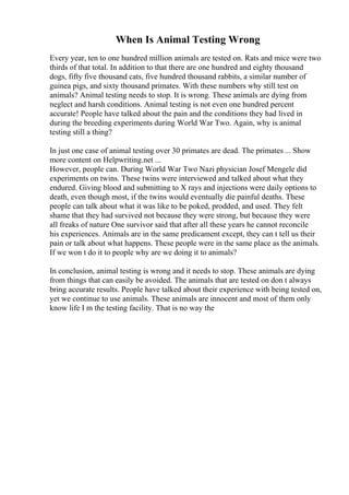 When Is Animal Testing Wrong
Every year, ten to one hundred million animals are tested on. Rats and mice were two
thirds of that total. In addition to that there are one hundred and eighty thousand
dogs, fifty five thousand cats, five hundred thousand rabbits, a similar number of
guinea pigs, and sixty thousand primates. With these numbers why still test on
animals? Animal testing needs to stop. It is wrong. These animals are dying from
neglect and harsh conditions. Animal testing is not even one hundred percent
accurate! People have talked about the pain and the conditions they had lived in
during the breeding experiments during World War Two. Again, why is animal
testing still a thing?
In just one case of animal testing over 30 primates are dead. The primates ... Show
more content on Helpwriting.net ...
However, people can. During World War Two Nazi physician Josef Mengele did
experiments on twins. These twins were interviewed and talked about what they
endured. Giving blood and submitting to X rays and injections were daily options to
death, even though most, if the twins would eventually die painful deaths. These
people can talk about what it was like to be poked, prodded, and used. They felt
shame that they had survived not because they were strong, but because they were
all freaks of nature One survivor said that after all these years he cannot reconcile
his experiences. Animals are in the same predicament except, they can t tell us their
pain or talk about what happens. These people were in the same place as the animals.
If we won t do it to people why are we doing it to animals?
In conclusion, animal testing is wrong and it needs to stop. These animals are dying
from things that can easily be avoided. The animals that are tested on don t always
bring accurate results. People have talked about their experience with being tested on,
yet we continue to use animals. These animals are innocent and most of them only
know life I m the testing facility. That is no way the
 