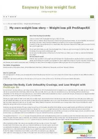 Easyway to lose weight fast
Losing weight tips

Home » My own weight loss story – Weight loss pill ProShapeRX

My own weight loss story – Weight loss pill ProShapeRX
How I lost my long due obesity:
I came in contact with ProshapeRX through a friend of mine.
When i did my research about the product i found both good and bad reviews, so not completely convinced of
one thing or another I had a hard time deciding on whether or not to order the supplements.
It was the 30 day trial combined with my desperation after all previous failures that finally made me order the first
box, and I’m glad I did.
It’s not just that it helps you with the actual weight loss, it helps you get more energy for training, helps reduce
the feeling of having to eat something as well.
So because of smaller portions of food due to the fact that your fullest, you cut back on calories and therefore
lose weight.
So how does it work?
Well the main ingredient in the weight loss pill Proshape RX is Hoodia Gordonii. Hoodia Gordonii is a cactus that
quickly are becoming the number one ingredient to use in weight loss products. It grows naturally in South Africa
and Namibia, and is said to smell dead meat. Thankfully the team behind this weight loss pill were able to get past that in the production of the product.
The full list of ingredients:
Hoodia Gordonii, White Kidney Bean, White Willow Bark, Beet Root, L-Methionine, Fenugreek, and Green Tea Leaf, Chitosan.

How to use the pill:
One package last for 30 days, you are supposed to take three pills a day. But don’t you worry about the 30 day trial, you will start to see a difference after 23 weeks.
I hope that i did make myself clear in the text above, but if you’re a critic just like me try this article on for size and decide afterwards.

Cleanse the Body, Curb Unhealthy Cravings, and Lose Weight with
ProShape Rx
Succumbing to cravings while you are trying to lose weight is one of the hardest deterrents to keeping to your weight loss goals. You wake up every morning
with all very good intentions that today will be the day that you really stick to your diet, but sometimes even by mid morning, all those intentions go
completely out the window. If it is not because your much slimmer office mate has decided to bring in your favorite donuts, it’s because you skipped breakfast
because you were running late and by ten am, you are famished.
Sticking to a rigid routine of what to eat when can be really tough. And sometimes even that alone can mean the demise of your diet plans even before you
can get started and before you can see results. It takes planning and preparation and in your busy life sometimes there is just not enough time in the day to
plan your daily meals and to get you on the right track. Eating healthy is important, but sometimes your cravings kick in and it is just too difficult to avoid
eating the wrong foods when you are just hungry.
Reducing cravings and staving off hungry pangs are just two of the positive side effects that will help you lose weight quickly and effectively. And luckily for
you the team of doctors and researchers who have devised the ProShape RX weight loss system have figured out to combat those and several other
deterrents to losing weight. This product that consists of 100% natural ingredients not only will help you to say no to those sugary donuts, but within as early
as seven days you will already start to see a difference in how your clothes fit and how you feel overall.
The ingredients found in ProShapeRX include several natural herbs such as Hoodia Gordonii, which is a now famous plant that has been discovered in northern
Africa. This plant has been used by tribesmen who needed to suppress their appetites on long hunting trips. The Hoodia Gordonii is just one of the natural
ingredients that are included in the ProShapeRX system to help you control your appetite and lose weight naturally and effectively.
Other ingredients will also help reduce your appetite and help you stay on track. This weight
loss pill is taken three times a day with your meals and will help you to avoid sugary snacks and
you will lose the temptation to constantly cheat because you will no longer feel those hunger
pangs that are so often detrimental to sticking to your weight loss goals. And once you start
to lose the weight, it becomes a more healthy cycle of then an increase in your willpower,
which will in turn encourage you to keep on the right track and continue to lose weight. But it
converted by Web2PDFConvert.com

 