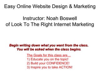 Easy Online Website Design & Marketing Instructor: Noah Boswell of Look To The Right Internet Marketing The Goals for this class are… 1) Educate you on the topic!  2) Build your CONFIDENCE! 3) Inspire you to take ACTION! Begin writing down what you want from the class.  You will be asked when the class begins .  