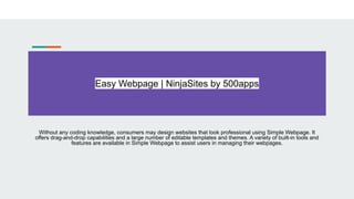 Easy Webpage | NinjaSites by 500apps
Without any coding knowledge, consumers may design websites that look professional using Simple Webpage. It
offers drag-and-drop capabilities and a large number of editable templates and themes. A variety of built-in tools and
features are available in Simple Webpage to assist users in managing their webpages.
 