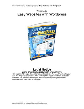 Internet Marketing Test Lab presents “Easy Websites with Wordpress”


                                   Welcome to:
       Easy Websites with Wordpress




 
                              Legal Notice
               LIMITS OF LIABILITY / DISCLAIMER OF WARRANTY:
This report is NOT legal, financial or accounting advice. You should undertake your
own due-diligence to determine if the content of this report is pertinent for YOUR
business. The publisher of this report is not liable for any damages or losses
associated with the content in this report.




Copyright ©2009 by Internet Marketing Test Lab .com
 