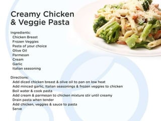 Creamy Chicken & Veggie Pasta
Ingredients: Chicken Breast, Frozen Veggies, Pasta
of your choice, Olive Oil, Parmesan, Cream, Garlic,
Italian seasoning
Directions: Add diced chicken breast & olive oil to
pan on low heat. Add minced garlic, Italian
seasonings & frozen veggies to chicken. Boil water
& cook pasta. Add cream & parmesan to chicken
mixture stir until creamy. Drain pasta when tender.
Add chicken, veggies & sauce to pasta. Serve
 