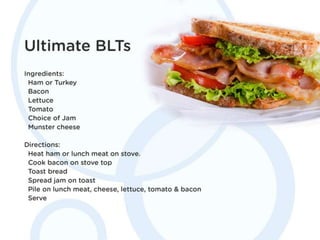 Ultimate BLTs
Ingredients: Ham or Turkey, Bacon, Lettuce,
Tomato, Choice of Jam, Munster cheese.
Directions: Heat ham or lunch meat on stove.
Cook bacon on stove top. Toast bread. Spread
jam on toast. Pile on lunch meat, cheese,
lettuce, tomato & bacon. Serve.
 