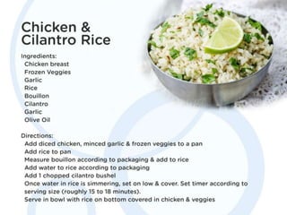 Chicken & Cilantro Rice
Ingredients: Chicken breast. Frozen Veggies. Garlic. Rice .
Bouillon. Cilantro. Garlic. Olive Oil.
Directions: Add diced chicken, minced garlic & frozen
veggies to a pan. Add rice to pan. Measure bouillon
according to packaging & add to rice. Add water to rice
according to packaging. Add 1 chopped cilantro bushel.
Once water in rice is simmering, set on low & cover. Set
timer according to serving size (roughly 15 to 18
minutes). Serve in bowl with rice on bottom covered in
chicken & veggies.
 