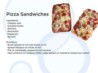 Pizza Sandwiches
Ingredients: Ciabatta rolls. Unsalted butter.
Marinara. Mozzarella. Pepperoni. Spinach.
Directions: Brush outside of roll with butter or
oil. Spread marinara on inside of roll. Pile on
mozzarella, pepperoni and spinach. Heat
sandwich on nonstick skillet under golden on
outside & cheese has melted.
 