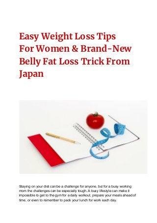 Easy Weight Loss Tips
For Women & Brand-New
Belly Fat Loss Trick From
Japan
Staying on your diet can be a challenge for anyone, but for a busy working
mom the challenges can be especially tough. A busy lifestyle can make it
impossible to get to the gym for a daily workout, prepare your meals ahead of
time, or even to remember to pack your lunch for work each day.
 