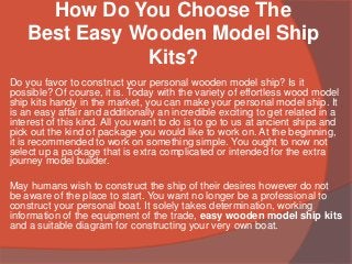 How Do You Choose The
Best Easy Wooden Model Ship
Kits?
Do you favor to construct your personal wooden model ship? Is it
possible? Of course, it is. Today with the variety of effortless wood model
ship kits handy in the market, you can make your personal model ship. It
is an easy affair and additionally an incredible exciting to get related in a
interest of this kind. All you want to do is to go to us at ancient ships and
pick out the kind of package you would like to work on. At the beginning,
it is recommended to work on something simple. You ought to now not
select up a package that is extra complicated or intended for the extra
journey model builder.
May humans wish to construct the ship of their desires however do not
be aware of the place to start. You want no longer be a professional to
construct your personal boat. It solely takes determination, working
information of the equipment of the trade, easy wooden model ship kits
and a suitable diagram for constructing your very own boat.
 