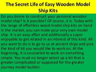 The Secret Life of Easy Wooden Model
Ship Kits
Do you desire to construct your personal wooden
model ship? Is it possible? Of course, it is. Today with
the range of effortless wood model ship kits on hand
in the market, you can make your very own model
ship. It is an easy affair and additionally a super
enjoyable to get related in an interest of this kind. All
you want to do is to go to us at ancient ships and pick
the kind of kit you would like to work on. At the
beginning, it is counseled to work on something
simple. You must no longer select up a kit that is
greater complicated or supposed for the greater
journey model builder.
 