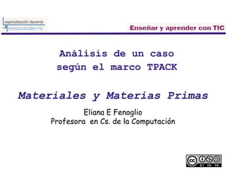 Análisis de un caso
según el marco TPACK
Materiales y Materias Primas
Eliana E Fenoglio
Profesora en Cs. de la Computación
 