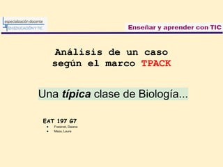 Análisis de un caso
     según el marco TPACK


Una típica clase de Biología...

EAT 197 G7
 ●   Fraisinet, Daiana
 ●   Maza, Laura
 