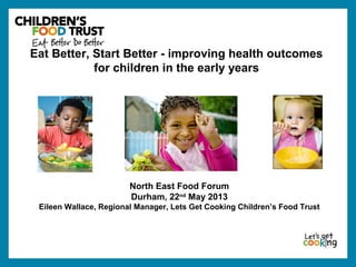 North East Food Forum
Durham, 22nd
May 2013
Eileen Wallace, Regional Manager, Lets Get Cooking Children’s Food Trust
Eat Better, Start Better - improving health outcomes
for children in the early years
 