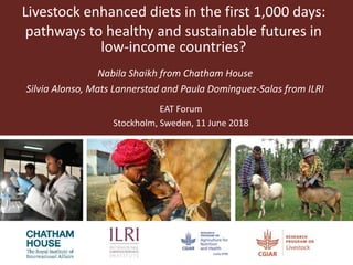 Livestock enhanced diets in the first 1,000 days:
pathways to healthy and sustainable futures in
low-income countries?
Nabila Shaikh from Chatham House
Silvia Alonso, Mats Lannerstad and Paula Dominguez-Salas from ILRI
EAT Forum
Stockholm, Sweden, 11 June 2018
 