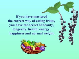 If you have mastered  the correct way of eating fruits,  you have the secret of beauty,  longevity, health, energy,  happiness and normal weight. 