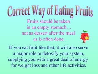 F ruits should be taken  in an empty stomach… not as dessert   after the meal  as is often done. I f you eat fruit like that, it will also serve a major role to detoxify your system, supplying you with a great deal of energy  for weight loss and other life activities. Correct Way of Eating Fruits 