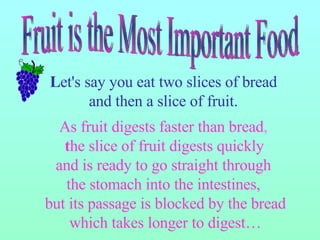 L et's say you eat two slices of bread  and then a slice of fruit.  As fruit digests faster than bread ,  t he slice of fruit digests quickly  and is ready to go straight through  the stomach into the intestines,  but its passage is blocked by the bread which takes longer to digest… Fruit is the Most Important Food 