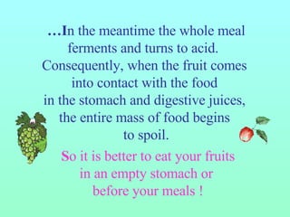 … I n the meantime the whole meal ferments and turns to acid.   Consequently, when the fruit comes  into contact with the food  in the stomach and digestive juices,  the entire mass of food begins  to spoil. S o it is better to eat your fruits in an empty stomach or  before your meals ! 