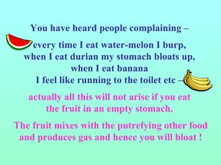 You have heard people complaining –  every time I eat water-melon I burp,  when I eat durian my stomach bloats up,  when I eat banana  I feel like running to the toilet etc –  actually all this will not arise if you eat  the fruit in an empty stomach.  The fruit mixes with the putrefying other food and produces gas and hence you will bloat ! 