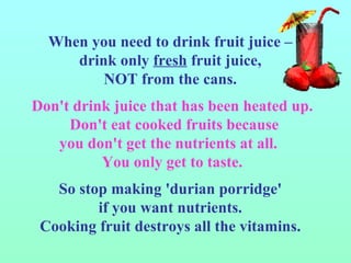 When you need to drink fruit juice –  drink only  fresh  fruit juice,  NOT from the cans.  Don't drink juice that has been heated up. Don't eat cooked fruits because  you don't get the nutrients at all.  You only get to taste. So stop making 'durian porridge'  if you want nutrients.  Cooking fruit destroys all the vitamins.  