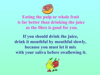 If you should drink the juice,  drink it mouthful by mouthful slowly,  because you must let it mix  with your saliva before swallowing it. Eating the pulp or whole fruit  is far better than drinking the juice as the fibre is good for you. 