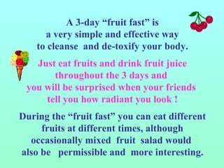 A 3-day “fruit fast” is a very simple and effective way  to cleanse  and de-toxify your body. Just eat fruits and drink fruit juice throughout the 3 days and  you will be surprised when your friends  tell you how radiant you look ! During the “fruit fast” you can eat different fruits at different times, although occasionally mixed  fruit  salad would  also be  permissible and  more interesting. 