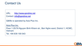 Contact Us
URL: http://www.qandme.net
Contact: info@qandme.net
Q&Me is operated by Asia Plus Inc.
Asia Plus Inc.
Floor 1 25/7A Nguyen Binh Khiem str., Ben Nghe ward, District 1, HCMC,
Vietnam
Tel. +84 839 100 043
 